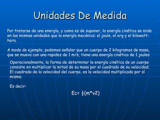 Unidades De Medida Por tratarse de una energía, y como es de suponer, la energía cinética se mide en las mismas unidades que la energía mecánica: el joule, el erg y el kilowatt-hora. A modo de ejemplo, podemos señalar que un cuerpo de 2 kilogramos de masa, que se mueva con una rapidez de 1 m/s, tiene una energía cinética de 1 joules Operacionalmente, la forma de determinar la energía cinética de un cuerpo consiste en multiplicar la mitad de su masa por el cuadrado de su velocidad. El cuadrado de la velocidad del cuerpo, es la velocidad multiplicada por sí misma. Es decir: Ec= ½(m*v2) 