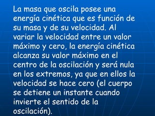 La masa que oscila posee una energía cinética que es función de su masa y de su velocidad. Al variar la velocidad entre un valor máximo y cero, la energía cinética alcanza su valor máximo en el centro de la oscilación y será nula en los extremos, ya que en ellos la velocidad se hace cero (el cuerpo se detiene un instante cuando invierte el sentido de la oscilación).   