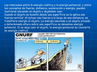Las relaciones entre la energía cinética y la energía potencial, y entre los conceptos de fuerza, distancia, aceleración y energía, pueden ilustrarse elevando un objeto y dejándolo caer. Cuando el objeto se levanta desde una superficie se le aplica una fuerza vertical. Al actuar esa fuerza a lo largo de una distancia, se transfiere energía al objeto. La energía asociada a un objeto situado a determinada altura sobre una superficie se denomina energía potencial. Si se deja caer el objeto, la energía potencial se convierte en energía cinética. 