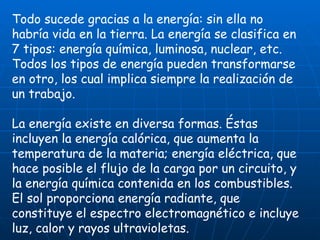 Todo sucede gracias a la energía: sin ella no habría vida en la tierra. La energía se clasifica en 7 tipos: energía química, luminosa, nuclear, etc. Todos los tipos de energía pueden transformarse en otro, los cual implica siempre la realización de un trabajo. La energía existe en diversa formas. Éstas incluyen la energía calórica, que aumenta la temperatura de la materia; energía eléctrica, que hace posible el flujo de la carga por un circuito, y la energía química contenida en los combustibles. El sol proporciona energía radiante, que constituye el espectro electromagnético e incluye luz, calor y rayos ultravioletas. 