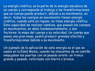 La energía cinética, es la parte de la energía mecánica de un cuerpo y corresponde al trabajo o las transformaciones que un cuerpo puede producir, debido a su movimiento, es decir, todos los cuerpos en movimiento tienen energía cinética, cuando está en reposo, no tiene energía cinética. Esta capacidad de realizar cambios, que poseen los cuerpos en movimientos, se debe fundamentalmente, a dos factores: la masa del cuerpo y su velocidad. Un cuerpo que posee una gran masa, podrá producir grandes efectos y transformaciones debido a su movimiento. Un ejemplo de la aplicación de esta energía es el que se usaba en la Edad Media, cuando los atacantes de un castillo empujaban las puertas con un pesado ariete: un tronco grande y pesado, reforzado con hierro o bronce. 