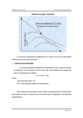 Mecánica de Suelos II Universidad Alas Peruanas 
Página 10 
Relación Humedad – Densidad 
La curva de compactación resultante para un suelo es una curva experimental 
a diferencia de la curva de saturación. 
 CURVA DE SATURACIÓN 
La curva de saturación representa la densidad seca de un suelo en estado 
de saturación. Esto equivale a que los vacios, Vv, esten totalmente ocupados por 
agua y se expresa por la relación 
W = ( لا/ 1 D - 1/Gs) 
Donde : 
.oces ocifícepse oseP = d لا 
Gs = Peso específico relativo de las partículas. 
Este contenido de humedad es por lo tanto la humedad que se necesita para 
llenar todos los vacíos de agua de una masa de suelo compactada a una densidad 
preestablecida. 
 