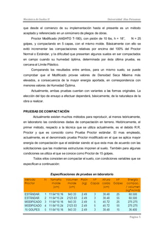 Mecánica de Suelos II Universidad Alas Peruanas 
que desde el comienzo de su implementación hasta el presente es un método 
aceptado y referenciado en un sinnúmero de pliegos de obras. 
Proctor Modificado (AASHTO T-180), con pistón de 10 lbs, h = 18’’, N = 25 
golpes, y compactando en 5 capas, con el mismo molde. Básicamente con ello se 
evitó incrementar las compactaciones relativas por encima del 100% del Proctor 
Normal o Estándar, y la dificultad que presentan algunos suelos en ser compactados 
en campo cuando su humedad óptima, determinada por ésta última prueba, es 
cercana al Límite Plástico. 
Comparando los resultados entre ambos, para un mismo suelo, se puede 
comprobar que el Modificado provee valores de Densidad Seca Máxima más 
elevados, a consecuencia de la mayor energía aportada, en correspondencia con 
menores valores de Humedad Óptima. 
Actualmente, ambas pruebas cuentan con variantes a las formas originales. La 
elección del tipo de ensayo a efectuar dependerá, básicamente, de la naturaleza de la 
obra a realizar. 
Página 5 
PRUEBAS DE COMPACTACIÓN 
Actualmente existen muchos métodos para reproducir, al menos teóricamente, 
en laboratorio las condiciones dadas de compactación en terreno. Históricamente, el 
primer método, respecto a la técnica que se utiliza actualmente, es el debido R.R. 
Proctor y que es conocido como Prueba Proctor estándar. El mas empleado, 
actualmente, es el denominado prueba Proctor modificado en el que se aplica mayor 
energía de compactación que el estándar siendo el que esta mas de acuerdo con las 
solicitaciones que las modernas estructuras imponen al suelo. También para algunas 
condiciones se utiliza el que se conoce como Proctor de 15 golpes. 
Todos ellos consisten en compactar el suelo, con condiciones variables que se 
especifican a continuación: 
Especificaciones de pruebas en laboratorio 
 