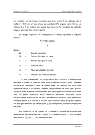 Mecánica de Suelos II Universidad Alas Peruanas 
Los métodos 1 y 3 se emplean con suelos que tienen un alto % de partículas bajo la 
malla #4 = 4.76 mm, un buen criterio es considerar 80% en peso como mínimo. Los 
métodos 2 y 4 se emplean con suelos que tienen un % importante de partículas 
mayores a la malla #4 y menores que ¾. 
La energía específica de compactación se obtiene aplicando la siguiente 
Página 6 
fórmula: 
Ee = N * n * W * h 
V 
Donde : 
Ee = Energía especifica 
N = Numero de golpes por capa 
n = Numero de capas de suelo 
W = Peso del pisón 
H = Altura de caída libre del pisón 
V = Volumen del suelo compactado. 
Con este procedimiento de compactación, Proctor estudió la influencia que 
ejercía en el proceso el contenido inicial de agua de suelo. Observó que a contenidos 
de humedad crecientes, a partir de valores bajos, se obtenían más altos pesos 
específicos secos y, por lo tanto, mejores compactaciones de suelo, pero que esa 
tendencia no se mantenía indefinidamente, sino que al pasar la humedad de un cierto 
valor, los pesos específicos secos obtenidos disminuían, resultando peores 
compactaciones en la muestra. Es decir, que existe una humedad inicial denominada 
humedad optima, que produce el máximo peso especifico seco que puede lograrse 
con este procedimiento de compactación y, por consiguiente, la mejor compactación 
del suelo. 
Los resultados de las pruebas de compactación se grafican en curvas que 
relacionan el peso específico seco versus el contenido de agua, lo que se puede 
apreciar en la Figura 5.17, para diferentes suelos. 
 