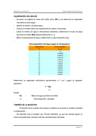 Mecánica de Suelos II Universidad Alas Peruanas 
CALIBRACIÓN DEL MOLDE 
- Se pesa, se registra la masa del molde vacío (Mv) y se determina la capacidad 
Página 7 
volumétrica como sigue: 
- Ajustar el cilindro y la placa base. 
- Colocar el molde sobre una superficie firme, plana y horizontal. 
- Llenar el molde con agua a temperatura ambiente y determinar la masa de agua 
que llena el molde (Mw) aproximadamente a 1 g. 
- Medir la temperatura de agua y determinar su peso especifico ( لاW), 
- 
Peso Específico del Agua según la Temperatura 
Determinar la capacidad volumétrica aproximando a 1 cm3, según la siguiente 
expresión: 
V = Mw 
لا W 
Donde : 
Mw : Masa de agua que llena el molde. 
لا W : Peso específico del agua. 
TAMAÑO DE LA MUESTRA 
El tamaño de la muestra de ensayo se obtiene de acuerdo a la tabla mostrada 
a continuación: 
Se describe solo el método uno, Proctor Standard, ya que los demás siguen el 
mismo procedimiento variando solo las características indicadas. 
 