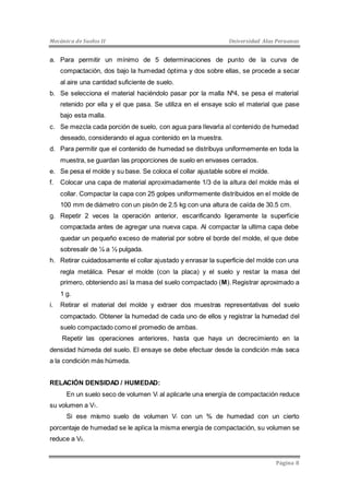Mecánica de Suelos II Universidad Alas Peruanas 
a. Para permitir un mínimo de 5 determinaciones de punto de la curva de 
compactación, dos bajo la humedad óptima y dos sobre ellas, se procede a secar 
al aire una cantidad suficiente de suelo. 
b. Se selecciona el material haciéndolo pasar por la malla Nº4, se pesa el material 
retenido por ella y el que pasa. Se utiliza en el ensaye solo el material que pase 
bajo esta malla. 
c. Se mezcla cada porción de suelo, con agua para llevarla al contenido de humedad 
Página 8 
deseado, considerando el agua contenido en la muestra. 
d. Para permitir que el contenido de humedad se distribuya uniformemente en toda la 
muestra, se guardan las proporciones de suelo en envases cerrados. 
e. Se pesa el molde y su base. Se coloca el collar ajustable sobre el molde. 
f. Colocar una capa de material aproximadamente 1/3 de la altura del molde más el 
collar. Compactar la capa con 25 golpes uniformemente distribuidos en el molde de 
100 mm de diámetro con un pisón de 2.5 kg con una altura de caída de 30.5 cm. 
g. Repetir 2 veces la operación anterior, escarificando ligeramente la superficie 
compactada antes de agregar una nueva capa. Al compactar la ultima capa debe 
quedar un pequeño exceso de material por sobre el borde del molde, el que debe 
sobresalir de ¼ a ½ pulgada. 
h. Retirar cuidadosamente el collar ajustado y enrasar la superficie del molde con una 
regla metálica. Pesar el molde (con la placa) y el suelo y restar la masa del 
primero, obteniendo así la masa del suelo compactado (M). Registrar aproximado a 
1 g. 
i. Retirar el material del molde y extraer dos muestras representativas del suelo 
compactado. Obtener la humedad de cada uno de ellos y registrar la humedad del 
suelo compactado como el promedio de ambas. 
Repetir las operaciones anteriores, hasta que haya un decrecimiento en la 
densidad húmeda del suelo. El ensaye se debe efectuar desde la condición más seca 
a la condición más húmeda. 
RELACIÓN DENSIDAD / HUMEDAD: 
En un suelo seco de volumen Vi al aplicarle una energía de compactación reduce 
su volumen a V1. 
Si ese mismo suelo de volumen Vi con un % de humedad con un cierto 
porcentaje de humedad se le aplica la misma energía de compactación, su volumen se 
reduce a V2. 
 