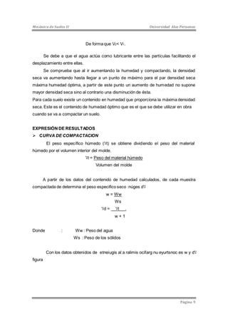 Mecánica de Suelos II Universidad Alas Peruanas 
Página 9 
De forma que V2< V1. 
Se debe a que el agua actúa como lubricante entre las partículas facilitando el 
desplazamiento entre ellas. 
Se comprueba que al ir aumentando la humedad y compactando, la densidad 
seca va aumentando hasta llegar a un punto de máximo para el par densidad seca 
máxima humedad óptima, a partir de este punto un aumento de humedad no supone 
mayor densidad seca sino al contrario una disminución de ésta. 
Para cada suelo existe un contenido en humedad que proporciona la máxima densidad 
seca. Este es el contenido de humedad óptimo que es el que se debe utilizar en obra 
cuando se va a compactar un suelo. 
EXPRESIÓN DE RESULTADOS 
 CURVA DE COMPACTACION 
El peso específico húmedo ( لاt) se obtiene dividiendo el peso del material 
húmedo por el volumen interior del molde. 
لاt = Peso del material húmedo 
Volumen del molde 
A partir de los datos del contenido de humedad calculados, de cada muestra 
compactada de determina el peso especifico seco :núges d لا 
w = Ww 
Ws 
لاd = لاt . 
w + 1 
Donde : Ww : Peso del agua 
Ws : Peso de los sólidos 
Con los datos obtenidos de etneiugis al a ralimis ocifarg nu eyurtsnoc es w y d لا 
figura 
 