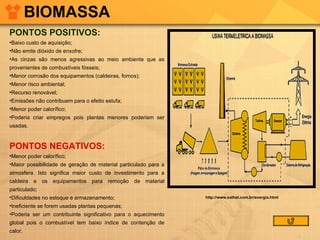 BIOMASSA PONTOS POSITIVOS: Baixo custo de aquisição;  Não emite dióxido de enxofre;  As cinzas são menos agressivas ao meio ambiente que as provenientes de combustíveis fósseis;  Menor corrosão dos equipamentos (caldeiras, fornos);  Menor risco ambiental;  Recurso renovável;  Emissões não contribuem para o efeito estufa;  Menor poder calorífico;  Poderia criar empregos pois plantas menores poderiam ser usadas.  PONTOS NEGATIVOS: Menor poder calorífico;  Maior possibilidade de geração de material particulado para a atmosfera. Isto significa maior custo de investimento para a caldeira e os equipamentos para remoção de material particulado;  Dificuldades no estoque e armazenamento;  Ineficiente se forem usadas plantas pequenas;  Poderia ser um contribuinte significativo para o aquecimento global pois o combustível tem baixo índice de contenção de calor.  http://www.sathel.com.br/energia.html 