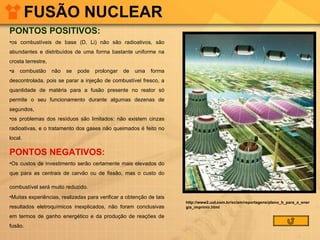 FUSÃO NUCLEAR PONTOS POSITIVOS: os combustíveis de base (D, Li) não são radioativos, são abundantes e distribuídos de uma forma bastante uniforme na crosta terrestre,  a combustão não se pode prolongar de uma forma descontrolada, pois se parar a injeção de combustível fresco, a quantidade de matéria para a fusão presente no reator só permite o seu funcionamento durante algumas dezenas de segundos,  os problemas dos resíduos são limitados: não existem cinzas radioativas, e o tratamento dos gases não queimados é feito no local.  PONTOS NEGATIVOS: Os custos de investimento serão certamente mais elevados do que para as centrais de carvão ou de fissão, mas o custo do combustível será muito reduzido.   Muitas experiências, realizadas para verificar a obtenção de tais resultados eletroquímicos inexplicados, não foram conclusivas em termos de ganho energético e da produção de reações de fusão.   http://www2.uol.com.br/sciam/reportagens/plano_b_para_a_energia_imprimir.html 