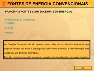 FONTES DE ENERGIA CONVENCIONAIS PRINCIPAIS FONTES CONVENCIONAIS DE ENERGIA: Hidroelétrica ou Hidrelétrica  Petróleo Carvão Fissão As Energias Convencionais são aquelas mais conhecidas e utilizadas atualmente, que surgiram quando não havia a preocupação com o meio ambiente, e nem tecnologia para coletar energia de fontes alternativas. Elas são caracterizadas pelo baixo custo, grande impacto ambiental e tecnologia difundida.  
