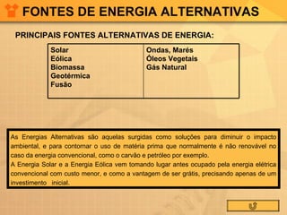 FONTES DE ENERGIA ALTERNATIVAS PRINCIPAIS FONTES ALTERNATIVAS DE ENERGIA: As Energias Alternativas são aquelas surgidas como soluções para diminuir o impacto ambiental, e para contornar o uso de matéria prima que normalmente é não renovável no caso da energia convencional, como o carvão e petróleo por exemplo. A Energia Solar e a Energia Eólica vem tomando lugar antes ocupado pela energia elétrica convencional com custo menor, e como a vantagem de ser grátis, precisando apenas de um investimento   inicial.  Ondas, Marés Óleos Vegetais Gás Natural Solar Eólica Biomassa Geotérmica Fusão 