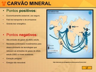 CARVÃO MINERAL Pontos  positivos :  Economicamente acessível, uso seguro. Fácil de transportar e de armazenar. Grande teor energético. Pontos  negativos :  Alta emissão de gases de efeito estufa. Necessita portentosos investimentos para desenvolvimento de tecnologias que reduzam as emissões de gases de efeito estufa (GEE) a níveis aceitáveis. Extração perigosa. Energia não renovável. http://web.educom.pt/dgpedronunes/oceanos/Ocetra.html 