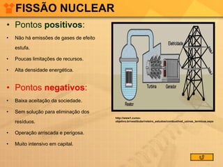 FISSÃO NUCLEAR Pontos  positivos :  Não há emissões de gases de efeito estufa. Poucas limitações de recursos.  Alta densidade energética. Pontos  negativos :  Baixa aceitação da sociedade. Sem solução para eliminação dos resíduos. Operação arriscada e perigosa. Muito intensivo em capital.  http://www1.curso-objetivo.br/vestibular/roteiro_estudos/combustivel_usinas_termicas.aspx 