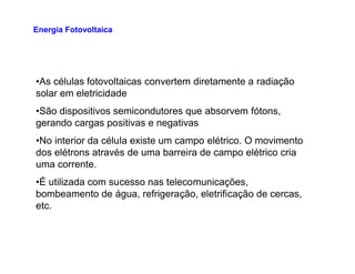 •As células fotovoltaicas convertem diretamente a radiação
solar em eletricidade
•São dispositivos semicondutores que absorvem fótons,
gerando cargas positivas e negativas
•No interior da célula existe um campo elétrico. O movimento
Energia Fotovoltaica
•No interior da célula existe um campo elétrico. O movimento
dos elétrons através de uma barreira de campo elétrico cria
uma corrente.
•É utilizada com sucesso nas telecomunicações,
bombeamento de água, refrigeração, eletrificação de cercas,
etc.
 
