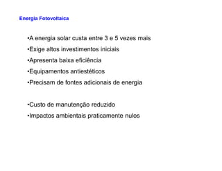 •A energia solar custa entre 3 e 5 vezes mais
•Exige altos investimentos iniciais
•Apresenta baixa eficiência
•Equipamentos antiestéticos
•Precisam de fontes adicionais de energia
Energia Fotovoltaica
•Precisam de fontes adicionais de energia
•Custo de manutenção reduzido
•Impactos ambientais praticamente nulos
 
