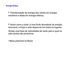• Transformação da energia dos ventos em energia
mecânica e desta em energia elétrica;
• Assim como a solar, é uma fonte abundante de energia
renovável, é limpa e está disponível em todos os lugares;
Energia Eólica
•Existe uma faixa de velocidades de vento para a qual os
cata-ventos são produtivos
• Baixo potencial no Brasil
 