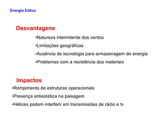 •Natureza intermitente dos ventos
•Limitações geográficas
•Ausência de tecnologia para armazenagem de energia
•Problemas com a resistência dos materiais
Desvantagens
Energia Eólica
•Problemas com a resistência dos materiais
Impactos
•Rompimento de estruturas operacionais
•Presença antiestética na paisagem
•Hélices podem interferir em transmissões de rádio e tv
 