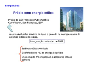 Prédio com energia eólica
Prédio da San Francisco Public Utilities
Commission, San Francisco, EUA
responsável pelos serviços de água e geração de energia elétrica de
Energia Eólica
algumas cidades da região.
Inauguração: setembro de 2012
Turbinas eólicas verticais
Suprimento de 7% da energia do prédio
Eficiência de 1/3 em relação a geradores eólicos
comuns
 