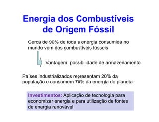 Cerca de 90% de toda a energia consumida no
mundo vem dos combustíveis fósseis
Vantagem: possibilidade de armazenamento
Energia dos Combustíveis
de Origem Fóssil
Vantagem: possibilidade de armazenamento
Países industrializados representam 20% da
população e consomem 70% da energia do planeta
Investimentos: Aplicação de tecnologia para
economizar energia e para utilização de fontes
de energia renovável
 