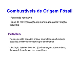 •Fonte não renovável
•Base da movimentação do mundo após a Revolução
Industrial
Combustíveis de Origem Fóssil
Petróleo
Restos de vida aquática animal acumulados no fundo de
oceanos primitivos e cobertos por sedimentos
Utilização desde 4.000 a.C. (pavimentação, aquecimento,
iluminação) – aflorava nas superfícies
 