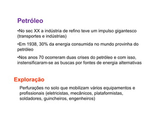 Petróleo
•No sec XX a indústria de refino teve um impulso gigantesco
(transportes e indústrias)
•Em 1938, 30% da energia consumida no mundo provinha do
petróleo
•Nos anos 70 ocorreram duas crises do petróleo e com isso,
instensificaram-se as buscas por fontes de energia alternativasinstensificaram-se as buscas por fontes de energia alternativas
Exploração
Perfurações no solo que mobilizam vários equipamentos e
profissionais (eletricistas, mecânicos, plataformistas,
soldadores, guincheiros, engenheiros)
 