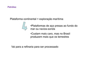Plataforma continental = exploração marítima
•Plataformas de aço presas ao fundo do
mar ou navios-sonda
•Custam mais caro, mas no Brasil
produzem mais que os terrestres
Petróleo
produzem mais que os terrestres
Vai para a refinaria para ser processado
 