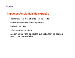 Impactos Ambientais da extração
•Contaminação do ambiente com gases tóxicos
•vazamentos de solventes orgânicos
•emissão de calor
•alto risco de explosões
Petróleo
•alto risco de explosões
•Afetam fauna, flora e pessoas que trabalham no local ou
moram nas proximidades
 