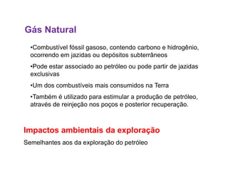 Gás Natural
•Combustível fóssil gasoso, contendo carbono e hidrogênio,
ocorrendo em jazidas ou depósitos subterrâneos
•Pode estar associado ao petróleo ou pode partir de jazidas
exclusivas
•Um dos combustíveis mais consumidos na Terra•Um dos combustíveis mais consumidos na Terra
•Também é utilizado para estimular a produção de petróleo,
através de reinjeção nos poços e posterior recuperação.
Impactos ambientais da exploração
Semelhantes aos da exploração do petróleo
 