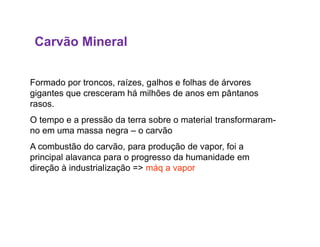 Carvão Mineral
Formado por troncos, raízes, galhos e folhas de árvores
gigantes que cresceram há milhões de anos em pântanos
rasos.
O tempo e a pressão da terra sobre o material transformaram-O tempo e a pressão da terra sobre o material transformaram-
no em uma massa negra – o carvão
A combustão do carvão, para produção de vapor, foi a
principal alavanca para o progresso da humanidade em
direção à industrialização => máq a vapor
 