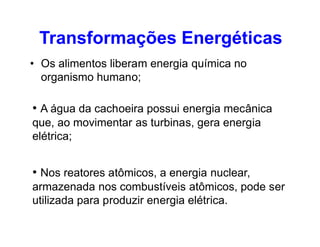 • Os alimentos liberam energia química no
organismo humano;
• A água da cachoeira possui energia mecânica
que, ao movimentar as turbinas, gera energia
Transformações Energéticas
que, ao movimentar as turbinas, gera energia
elétrica;
• Nos reatores atômicos, a energia nuclear,
armazenada nos combustíveis atômicos, pode ser
utilizada para produzir energia elétrica.
 