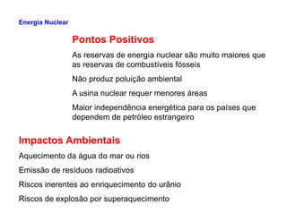 Pontos Positivos
As reservas de energia nuclear são muito maiores que
as reservas de combustíveis fósseis
Não produz poluição ambiental
A usina nuclear requer menores áreas
Maior independência energética para os países que
Energia Nuclear
Maior independência energética para os países que
dependem de petróleo estrangeiro
Impactos Ambientais
Aquecimento da água do mar ou rios
Emissão de resíduos radioativos
Riscos inerentes ao enriquecimento do urânio
Riscos de explosão por superaquecimento
 