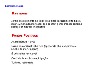 Barragens
Com o deslocamento da água do alto da barragem para baixo,
são movimentadas turbinas, que operam geradores de corrente
elétrica por indução magnética
Pontos Positivos
Energia Hidráulica
Pontos Positivos
•Alta eficiência = 95%
•Custo do combustível é nulo (apesar do alto investimento
inicial e de manutenção)
•É uma fonte renovável
•Controle de enchentes, irrigação
•Turismo, recreação
 
