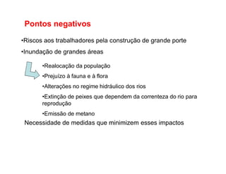 Pontos negativos
•Riscos aos trabalhadores pela construção de grande porte
•Inundação de grandes áreas
•Realocação da população
•Prejuízo à fauna e à flora
•Alterações no regime hidráulico dos rios•Alterações no regime hidráulico dos rios
•Extinção de peixes que dependem da correnteza do rio para
reprodução
•Emissão de metano
Necessidade de medidas que minimizem esses impactos
 