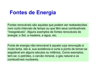 Fontes de Energia
Fontes renováveis são aquelas que podem ser reabastecidas
num curto intervalo de tempo ou que têm seus combustíveis
“inesgotáveis”. Alguns exemplos de fontes renováveis de
energia: o Sol, a madeira, a água, etc.
Fonte de energia não-renovável é aquela cuja renovação é
muito lenta, isto é, sua existência é curta a ponto de tornar-se
esgotável em alguns séculos ou milênios. Como exemplos,
tem-se: o petróleo, o carvão mineral, o gás natural e os
combustíveis nucleares.
 