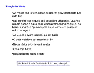 •As marés são influenciadas pela força gravitacional do Sol
e da Lua
•são construídos diques que envolvem uma praia. Quando
a maré enche a água entra e fica armazenada no dique; ao
baixar a maré, a água sai pelo dique como em qualquer
outra barragem.
•As usinas devem localizar-se em baías
Energia das Marés
•O desnível deve ser superior a 8m
•Necessários altos investimentos
•Eficiência baixa
•Destruição da fauna e flora
No Brasil, locais favoráveis: São Luis, Macapá
 