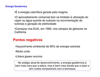 •É a energia calorífera gerada pelo magma
•O aproveitamento comercial tem se limitado à utilização do
vapor ou água quente do subsolo na movimentação de
turbinas e geração de eletricidade
•Começou nos EUA, em 1960, nos campos de gêiseres na
Califórnia
Pontos negativos
Energia Geotérmica
Pontos negativos
•Aquecimento ambiental de 80% da energia extraída
•Muito ruído
•Libera gases nocivos
No estágio atual de desenvolvimento, a energia geotérmica é
bem mais cara que a eólica, mas é bem mais barata que a solar e
tem custos comparáveis com a biomassa
 