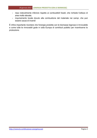 29 gennaio 2012   [ENERGIA PRODOTTA CON LE BIOMASSE]

   -   resa notevolmente inferiore rispetto ai combustibili fossili, che richiede l'utilizzo di
       aree molto elevate;
   -   inquinamento locale dovuto alla combustione del materiale nei campi, che può
       essere causa di incendi

È infine importante ricordare che l'energia prodotta con le biomasse legnose è rinnovabile
e come tutte le rinnovabili gode in tutta Europa di contributi pubblici per incentivarne la
produzione.




http://www.la-certificazione-energetica.net                                            Pagina 2
 