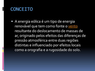 CONCEITO

 A energia eólica é um tipo de energia
  renovável que tem como fonte o vento
  resultante do deslocamento de massas de
  ar, originado pelos efeitos das diferenças de
  pressão atmosférica entre duas regiões
  distintas e influenciado por efeitos locais
  como a orografia e a rugosidade do solo.
 