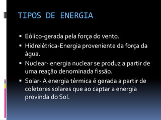 TIPOS DE ENERGIA

 Eólico-gerada pela força do vento.
 Hidrelétrica-Energia proveniente da força da
  água.
 Nuclear- energia nuclear se produz a partir de
  uma reação denominada fissão.
 Solar- A energia térmica é gerada a partir de
  coletores solares que ao captar a energia
  provinda do Sol.
 