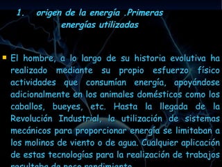 origen de la energía .Primeras energías utilizadas El hombre, a lo largo de su historia evolutiva ha realizado mediante su propio esfuerzo físico actividades que consumían energía, apoyándose adicionalmente en los animales domésticos como los caballos, bueyes, etc. Hasta la llegada de la Revolución Industrial, la utilización de sistemas mecánicos para proporcionar energía se limitaban a los molinos de viento o de agua. Cualquier aplicación de estas tecnologías para la realización de trabajos resultaba de poco rendimiento . 
