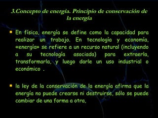 3.Concepto de energía. Principio de conservación de la energía En física, energía se define como la capacidad para realizar un trabajo. En tecnología y economía, «energía» se refiere a un recurso natural (incluyendo a su tecnología asociada) para extraerla, transformarla, y luego darle un uso industrial o económico  . la ley de la conservación de la energía afirma que la energía no puede crearse ni destruirse, sólo se puede cambiar de una forma a otra,   