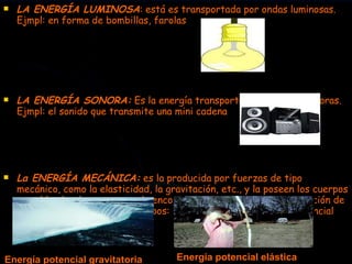 LA ENERGÍA LUMINOSA : está es transportada por ondas luminosas. Ejmpl: en forma de bombillas, farolas LA ENERGÍA SONORA:  Es la energía transportada por ondas sonoras. Ejmpl: el sonido que transmite una mini cadena La ENERGÍA MECÁNICA:  es la producida por fuerzas de tipo mecánico, como la elasticidad, la gravitación, etc., y la poseen los cuerpos por el hecho de moverse o de encontrarse desplazados de su posición de equilibrio. Puede ser de dos tipos: Energía cinética y energía potencial (gravitatoria y elástica): Energía potencial gravitatoria Energía potencial elástica 