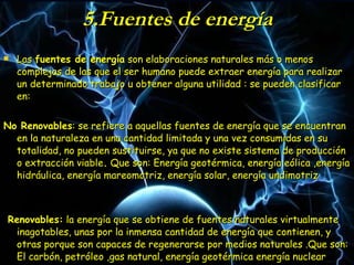 5.Fuentes de energía Las  fuentes de energía  son elaboraciones naturales más o menos complejas de las que el ser humano puede extraer energía para realizar un determinado trabajo u obtener alguna utilidad : se pueden clasificar en: No Renovables : se refiere a aquellas fuentes de energía que se encuentran en la naturaleza en una cantidad limitada y una vez consumidas en su totalidad, no pueden sustituirse, ya que no existe sistema de producción o extracción viable .  Que son: Energía geotérmica, energía eólica ,energía hidráulica, energía mareomotriz, energía solar, energía undimotriz Renovables:  la energía que se obtiene de fuentes naturales virtualmente inagotables, unas por la inmensa cantidad de energía que contienen, y otras porque son capaces de regenerarse por medios naturales .Que son: El carbón, petróleo ,gas natural, energía geotérmica energía nuclear 