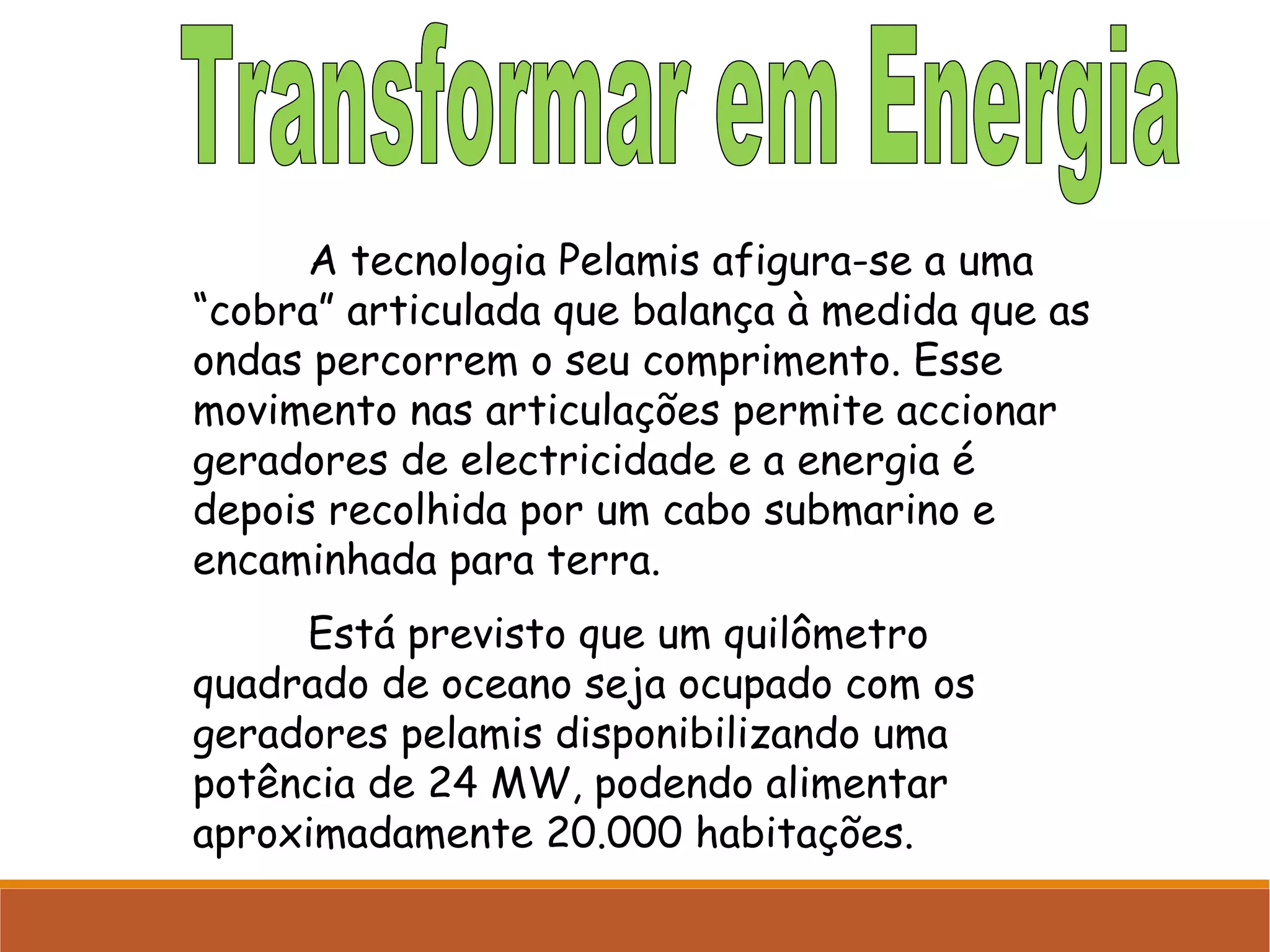 A tecnologia Pelamis afigura-se a uma
“cobra” articulada que balança à medida que as
ondas percorrem o seu comprimento. Esse
movimento nas articulações permite accionar
geradores de electricidade e a energia é
depois recolhida por um cabo submarino e
encaminhada para terra.
Está previsto que um quilômetro
quadrado de oceano seja ocupado com os
geradores pelamis disponibilizando uma
potência de 24 MW, podendo alimentar
aproximadamente 20.000 habitações.

 