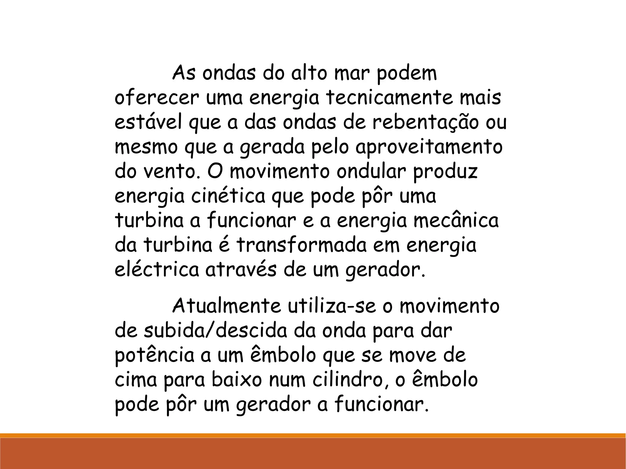 As ondas do alto mar podem
oferecer uma energia tecnicamente mais
estável que a das ondas de rebentação ou
mesmo que a gerada pelo aproveitamento
do vento. O movimento ondular produz
energia cinética que pode pôr uma
turbina a funcionar e a energia mecânica
da turbina é transformada em energia
eléctrica através de um gerador.
Atualmente utiliza-se o movimento
de subida/descida da onda para dar
potência a um êmbolo que se move de
cima para baixo num cilindro, o êmbolo
pode pôr um gerador a funcionar.

 