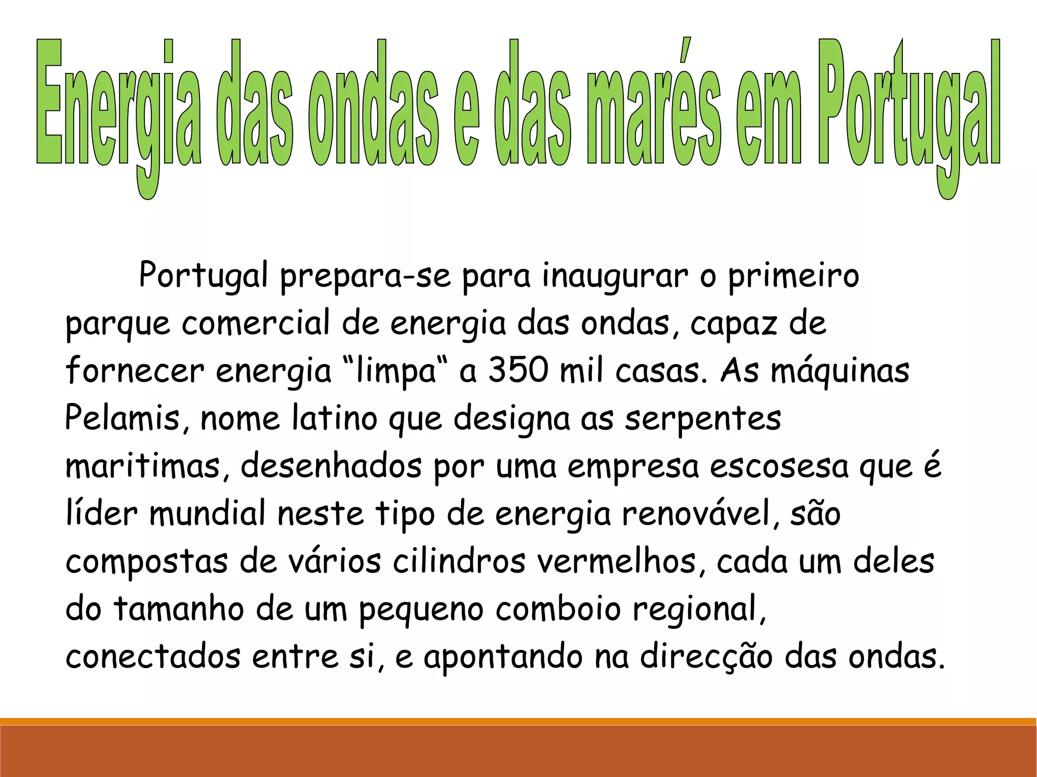 Portugal prepara-se para inaugurar o primeiro
parque comercial de energia das ondas, capaz de
fornecer energia “limpa“ a 350 mil casas. As máquinas
Pelamis, nome latino que designa as serpentes
maritimas, desenhados por uma empresa escosesa que é
líder mundial neste tipo de energia renovável, são
compostas de vários cilindros vermelhos, cada um deles
do tamanho de um pequeno comboio regional,
conectados entre si, e apontando na direcção das ondas.

 