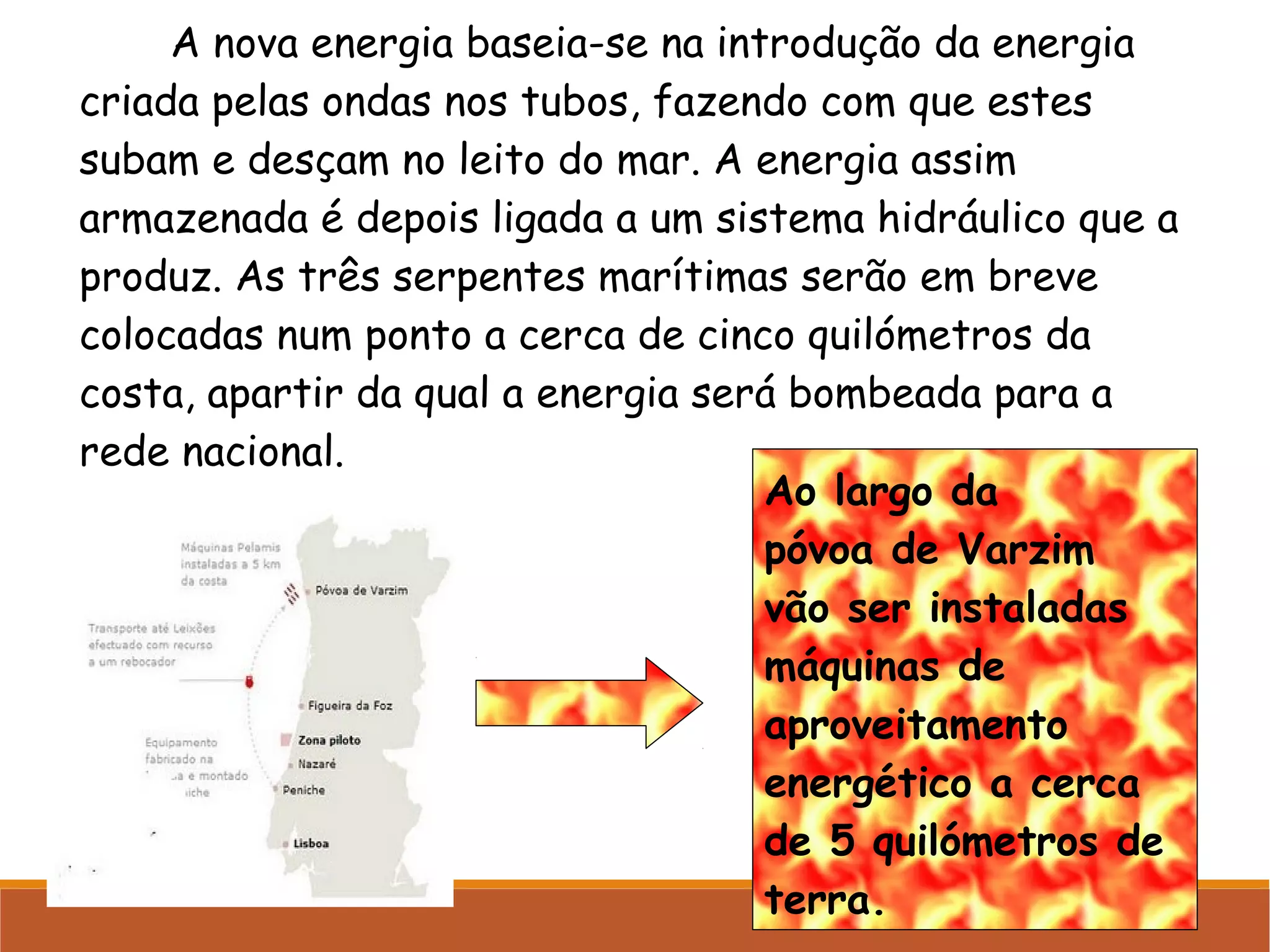 A nova energia baseia-se na introdução da energia
criada pelas ondas nos tubos, fazendo com que estes
subam e desçam no leito do mar. A energia assim
armazenada é depois ligada a um sistema hidráulico que a
produz. As três serpentes marítimas serão em breve
colocadas num ponto a cerca de cinco quilómetros da
costa, apartir da qual a energia será bombeada para a
rede nacional.
Ao largo da
póvoa de Varzim
vão ser instaladas
máquinas de
aproveitamento
energético a cerca
de 5 quilómetros de
terra.

 