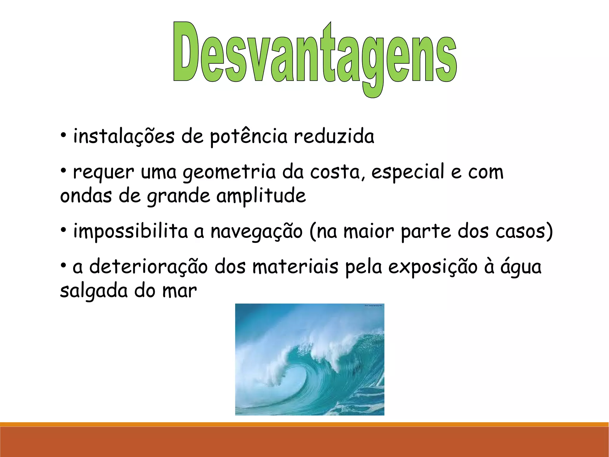 • instalações de potência reduzida
• requer uma geometria da costa, especial e com
ondas de grande amplitude
• impossibilita a navegação (na maior parte dos casos)
• a deterioração dos materiais pela exposição à água
salgada do mar

 