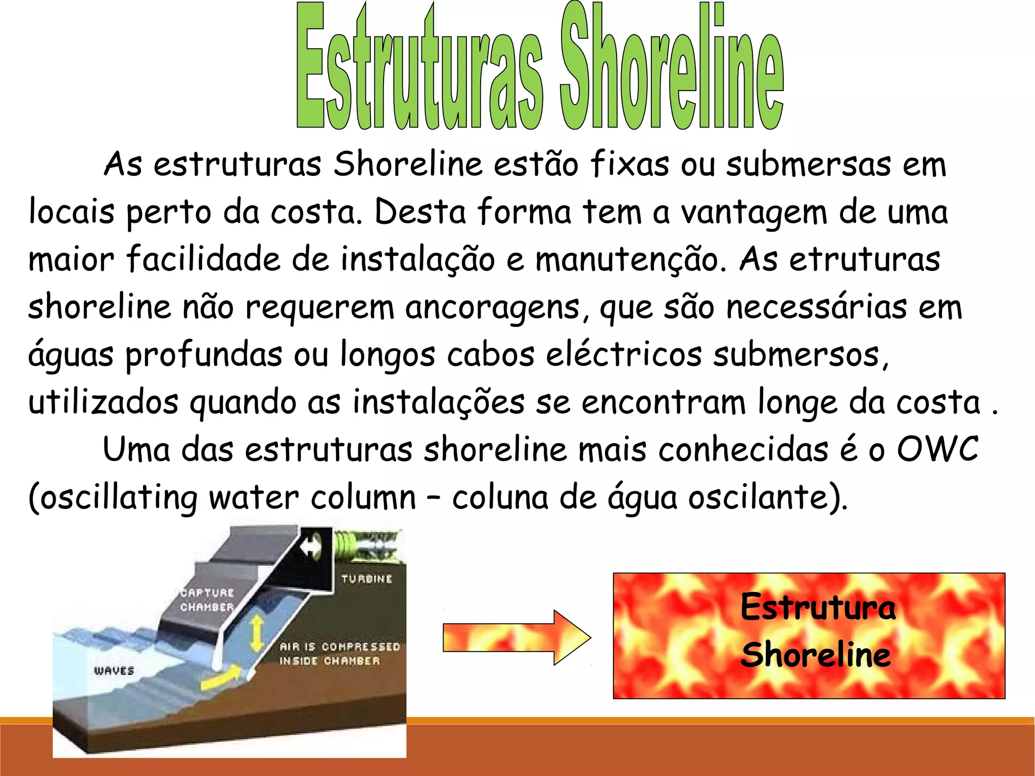 As estruturas Shoreline estão fixas ou submersas em
locais perto da costa. Desta forma tem a vantagem de uma
maior facilidade de instalação e manutenção. As etruturas
shoreline não requerem ancoragens, que são necessárias em
águas profundas ou longos cabos eléctricos submersos,
utilizados quando as instalações se encontram longe da costa .
Uma das estruturas shoreline mais conhecidas é o OWC
(oscillating water column – coluna de água oscilante).
Estrutura
Shoreline

 