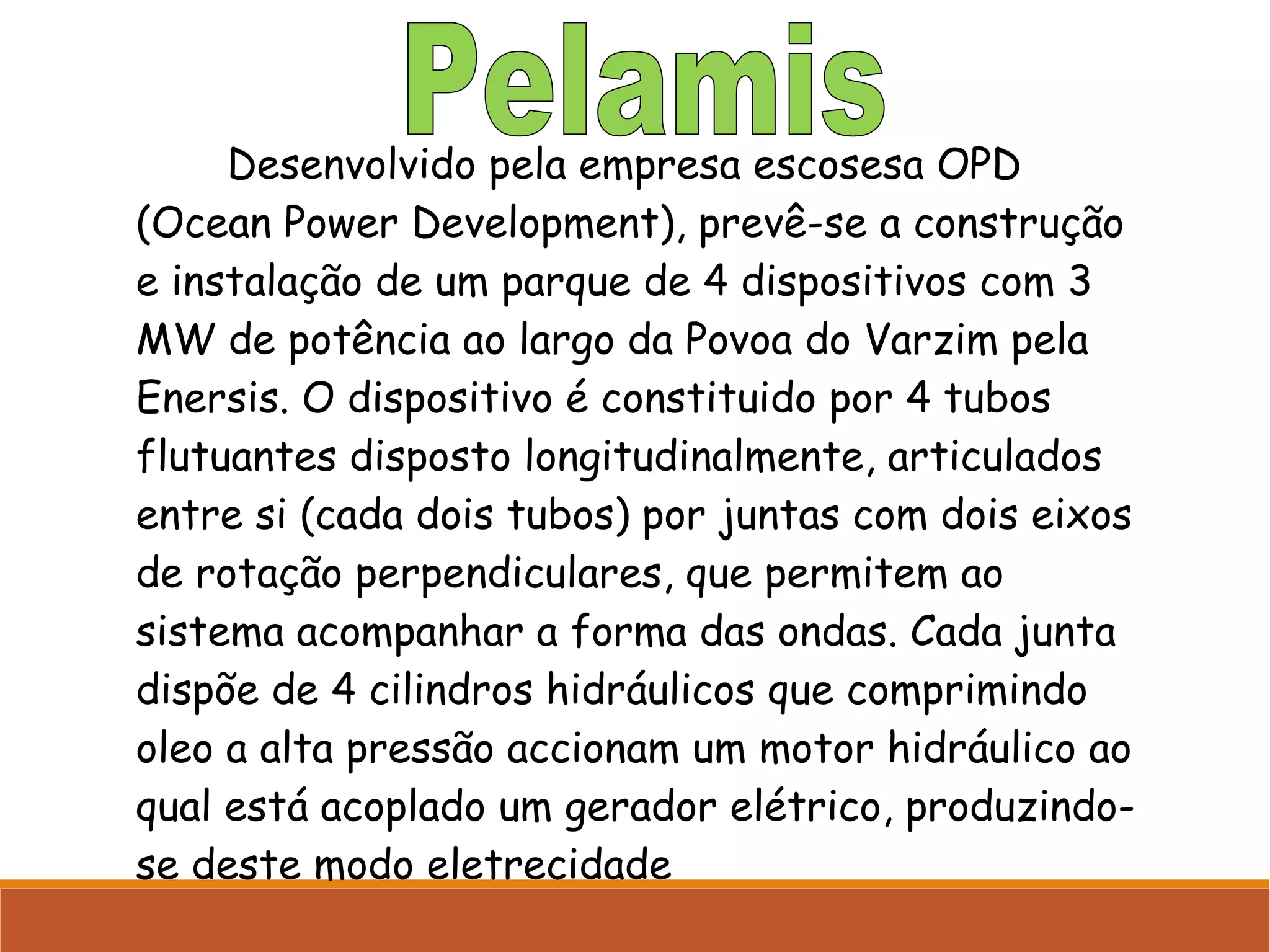 Desenvolvido pela empresa escosesa OPD
(Ocean Power Development), prevê-se a construção
e instalação de um parque de 4 dispositivos com 3
MW de potência ao largo da Povoa do Varzim pela
Enersis. O dispositivo é constituido por 4 tubos
flutuantes disposto longitudinalmente, articulados
entre si (cada dois tubos) por juntas com dois eixos
de rotação perpendiculares, que permitem ao
sistema acompanhar a forma das ondas. Cada junta
dispõe de 4 cilindros hidráulicos que comprimindo
oleo a alta pressão accionam um motor hidráulico ao
qual está acoplado um gerador elétrico, produzindose deste modo eletrecidade

 